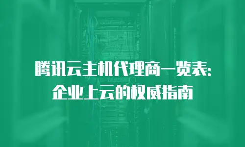 腾讯云主机代理商一览表：企业上云的权威指南