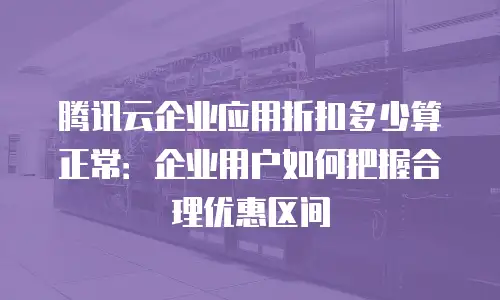 腾讯云企业应用折扣多少算正常：企业用户如何把握合理优惠区间