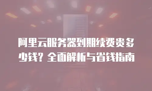 阿里云服务器到期续费贵多少钱？全面解析与省钱指南
