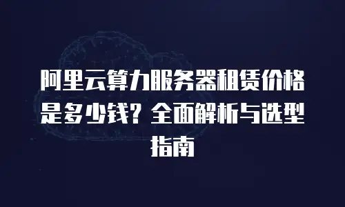 阿里云算力服务器租赁价格是多少钱？全面解析与选型指南