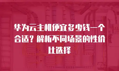 华为云主机便宜多少钱一个合适？解析不同场景的性价比选择