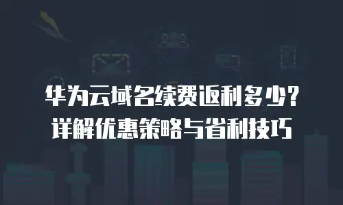 华为云域名续费返利多少？详解优惠策略与省利技巧