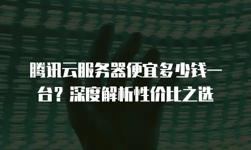 腾讯云服务器便宜多少钱一台？深度解析性价比之选