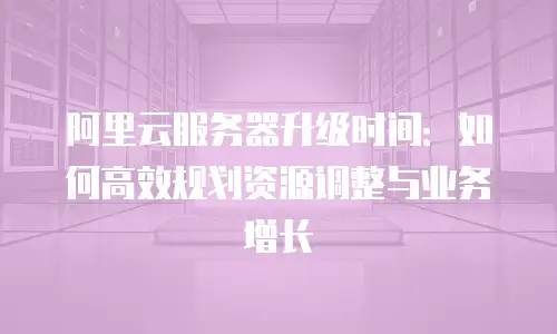 阿里云服务器升级时间：如何高效规划资源调整与业务增长