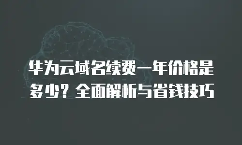 华为云域名续费一年价格是多少？全面解析与省钱技巧