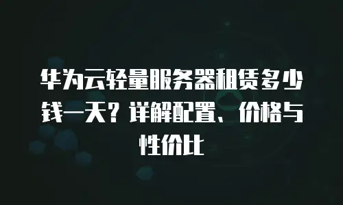 华为云轻量服务器租赁多少钱一天？详解配置、价格与性价比