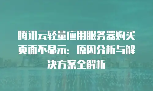 腾讯云轻量应用服务器购买页面不显示：原因分析与解决方案全解析