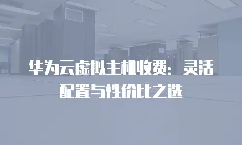 华为云虚拟主机收费：灵活配置与性价比之选