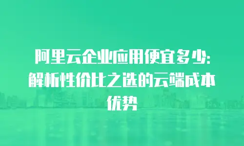 阿里云企业应用便宜多少：解析性价比之选的云端成本优势