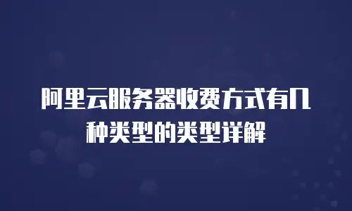 阿里云服务器收费方式有几种类型的类型详解