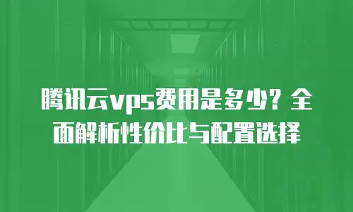 腾讯云vps费用是多少？全面解析性价比与配置选择