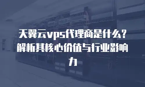 天翼云vps代理商是什么？解析其核心价值与行业影响力