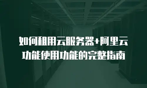 如何租用云服务器+阿里云功能使用功能的完整指南
