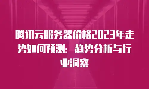 腾讯云服务器价格2023年走势如何预测：趋势分析与行业洞察