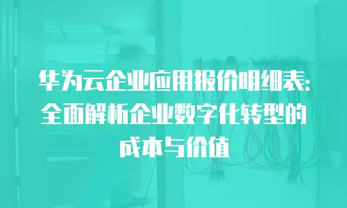 华为云企业应用报价明细表：全面解析企业数字化转型的成本与价值