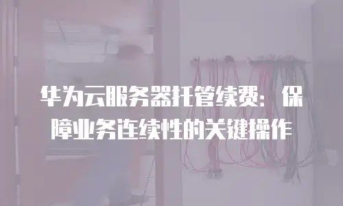 华为云服务器托管续费：保障业务连续性的关键操作
