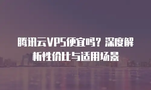 腾讯云VPS便宜吗？深度解析性价比与适用场景