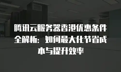 腾讯云服务器香港优惠条件全解析：如何最大化节省成本与提升效率