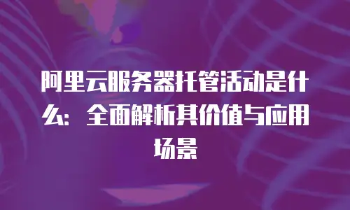 阿里云服务器托管活动是什么：全面解析其价值与应用场景