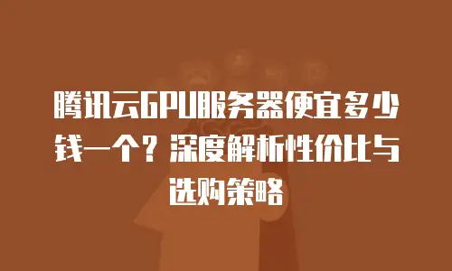 腾讯云GPU服务器便宜多少钱一个？深度解析性价比与选购策略