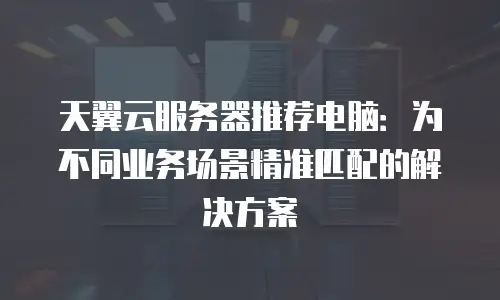 天翼云服务器推荐电脑：为不同业务场景精准匹配的解决方案