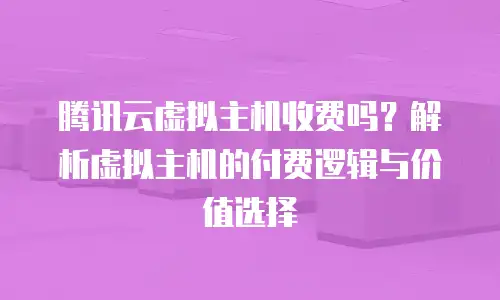 腾讯云虚拟主机收费吗？解析虚拟主机的付费逻辑与价值选择