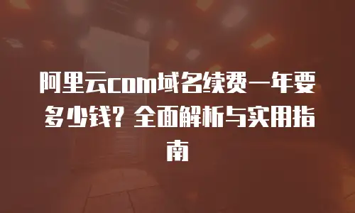 阿里云com域名续费一年要多少钱？全面解析与实用指南