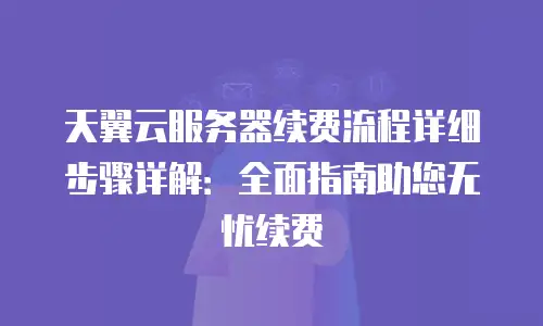 天翼云服务器续费流程详细步骤详解：全面指南助您无忧续费