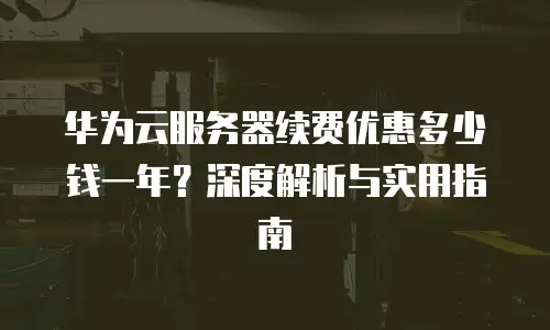 华为云服务器续费优惠多少钱一年？深度解析与实用指南