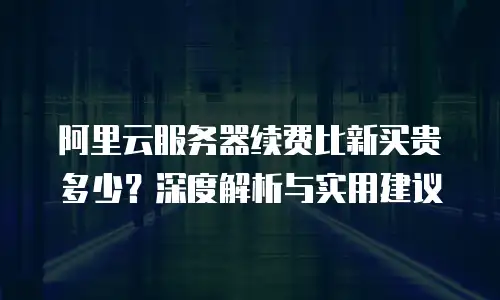 阿里云服务器续费比新买贵多少？深度解析与实用建议