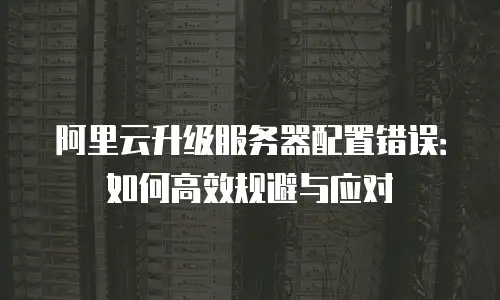 阿里云升级服务器配置错误：如何高效规避与应对