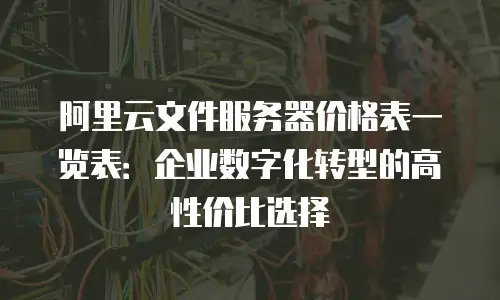 阿里云文件服务器价格表一览表：企业数字化转型的高性价比选择