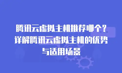 腾讯云虚拟主机推荐哪个？详解腾讯云虚拟主机的优势与适用场景