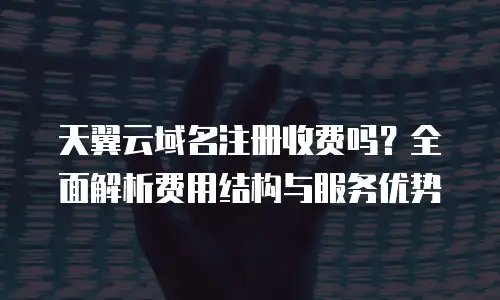 天翼云域名注册收费吗？全面解析费用结构与服务优势