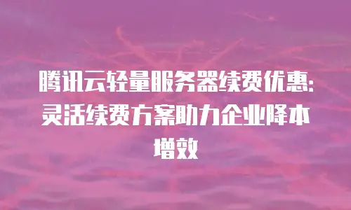 腾讯云轻量服务器续费优惠：灵活续费方案助力企业降本增效