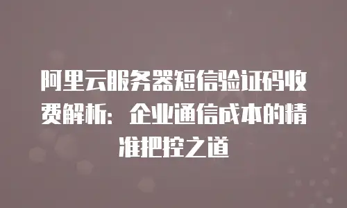 阿里云服务器短信验证码收费解析：企业通信成本的精准把控之道