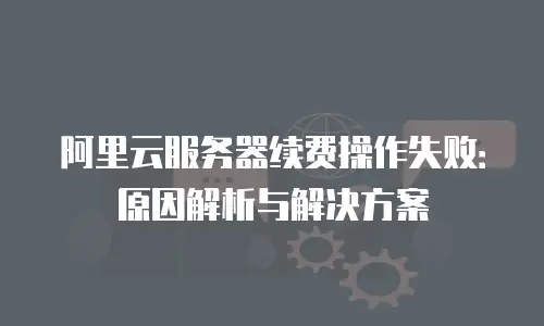 阿里云服务器续费操作失败：原因解析与解决方案