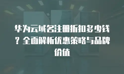 华为云域名注册折扣多少钱？全面解析优惠策略与品牌价值