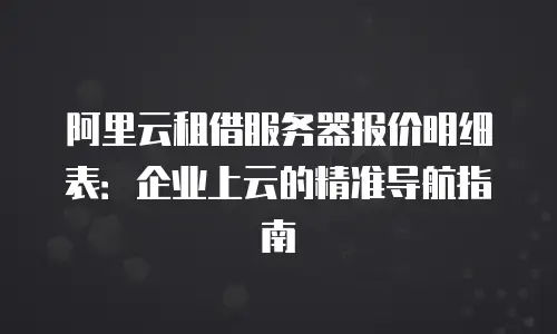 阿里云租借服务器报价明细表：企业上云的精准导航指南