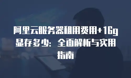阿里云服务器租用费用+16g显存多少：全面解析与实用指南