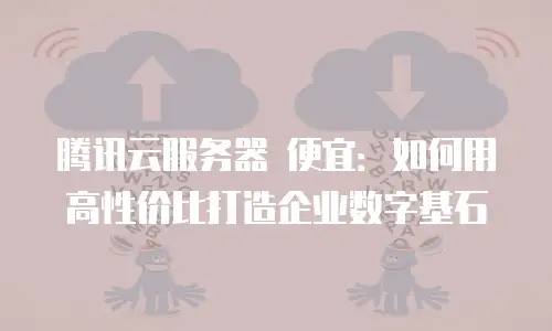 腾讯云服务器 便宜：如何用高性价比打造企业数字基石