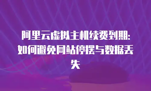 阿里云虚拟主机续费到期：如何避免网站停摆与数据丢失