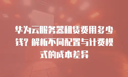 华为云服务器租赁费用多少钱？解析不同配置与计费模式的成本差异