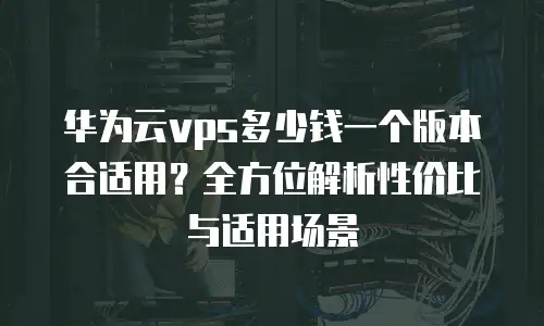 华为云vps多少钱一个版本合适用？全方位解析性价比与适用场景