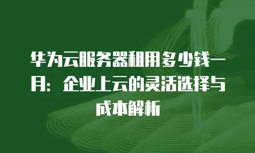 华为云服务器租用多少钱一月：企业上云的灵活选择与成本解析