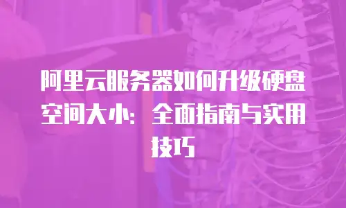 阿里云服务器如何升级硬盘空间大小：全面指南与实用技巧