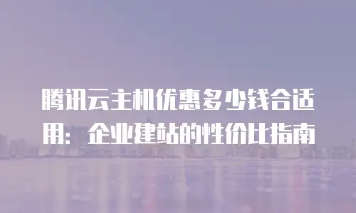 腾讯云主机优惠多少钱合适用：企业建站的性价比指南