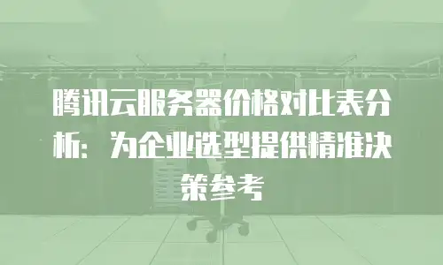 腾讯云服务器价格对比表分析：为企业选型提供精准决策参考