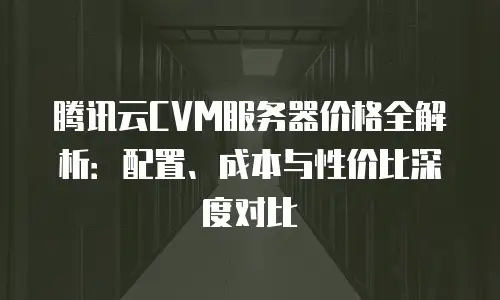 腾讯云CVM服务器价格全解析：配置、成本与性价比深度对比