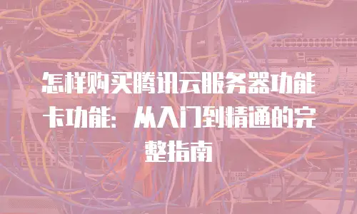 怎样购买腾讯云服务器功能卡功能：从入门到精通的完整指南